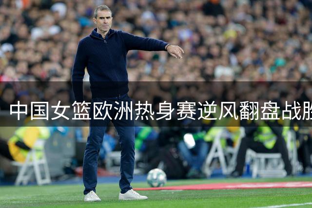 中国女篮欧洲热身赛逆风翻盘战胜马里
